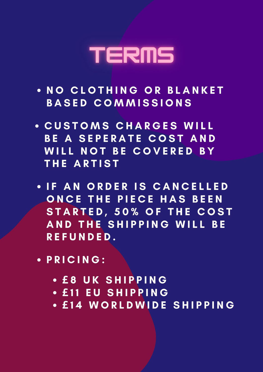 Terms. No clothing or blanket based commissions. Customs charge will be a separate cost and will not be covered by the artist. If an order is cancelled once the piece has been started, 50% of the cost and the shipping will be refunded. Pricing: £8 UK Shipp